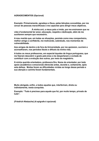 AGRADECIMENTOS (Opcional)
Exemplo: Primeiramente, agradeço a Deus, pelas bênçãos concedidas, por me
cercar de pessoas maravilhosas e me capacitar para atingir meus objetivos.
À minha avó, a meus pais e irmão, por me ensinarem que na
vida é fundamental ter amor, educação, respeito e dedicação, além de me
auxiliarem sempre que necessário.
A meu marido que, em todas as situações, persiste como meu companheiro,
melhor amigo e confidente, me motivando, sobretudo, nos momentos de
vulnerabilidade.
Aos amigos de dentro e de fora da Universidade, por me apoiarem, ouvirem e
aconselharem, nos períodos fáceis e difíceis da minha vida.
A todos os meus professores, em especial àqueles de língua portuguesa, que
me fizeram descobrir o gosto pela área e me despertaram a vontade de
contribuir com a evolução dos outros, por meio do magistério.
À minha querida orientadora, professora Dra. Nome do orientador, por todo
apoio (acadêmico e emocional) oferecido antes, durante e, certamente, após
esta defesa. Muitas foram as dificuldades vividas ao longo desse período e
sua atenção e carinho foram fundamentais.
Muito obrigada, enfim, a todos aqueles que, interferiram, direta ou
indiretamente, nesta conquista.
Exemplo: “Tudo é precioso para aquele que foi, por muito tempo, privado de
tudo”.
(Friedrich Nietzsche) (A epígrafe é opcional)
 