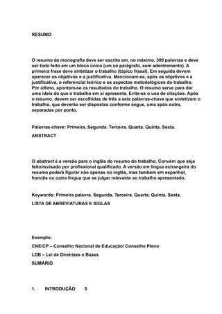 RESUMO
O resumo da monografia deve ser escrito em, no máximo, 300 palavras e deve
ser todo feito em um bloco único (um só parágrafo, sem adentramento). A
primeira frase deve sintetizar o trabalho (tópico frasal). Em seguida devem
aparecer os objetivos e a justificativa. Mencionam-se, após os objetivos e a
justificativa, o referencial teórico e os aspectos metodológicos do trabalho.
Por último, apontam-se os resultados do trabalho. O resumo serve para dar
uma ideia do que o trabalho em si apresenta. Evite-se o uso de citações. Após
o resumo, devem ser escolhidas de três a seis palavras-chave que sintetizem o
trabalho, que deverão ser dispostas conforme segue, uma após outra,
separadas por ponto.
Palavras-chave: Primeira. Segunda. Terceira. Quarta. Quinta. Sexta.
ABSTRACT
O abstract é a versão para o inglês do resumo do trabalho. Convém que seja
feito/revisado por profissional qualificado. A versão em língua estrangeira do
resumo poderá figurar não apenas no inglês, mas também em espanhol,
francês ou outra língua que se julgar relevante ao trabalho apresentado.
Keywords: Primeira palavra. Segunda. Terceira. Quarta. Quinta. Sexta.
LISTA DE ABREVIATURAS E SIGLAS
Exemplo:
CNE/CP – Conselho Nacional de Educação/ Conselho Pleno
LDB – Lei de Diretrizes e Bases
SUMÁRIO
1. INTRODUÇÃO 5
 