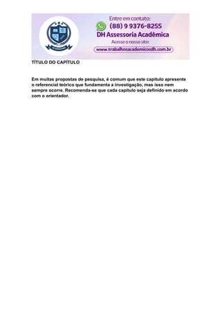 TÍTULO DO CAPÍTULO
Em muitas propostas de pesquisa, é comum que este capítulo apresente
o referencial teórico que fundamenta a investigação, mas isso nem
sempre ocorre. Recomenda-se que cada capítulo seja definido em acordo
com o orientador.
 