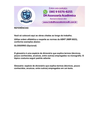REFERÊNCIAS
Você só colocará aqui as obras citadas ao longo do trabalho.
Utilize ordem alfabética e respeite as normas da ABNT (NBR 6023),
conforme exemplos abaixo:
GLOSSÁRIO (Opcional)
O glossário é uma espécie de dicionário que explica termos (técnicos,
pouco conhecidos, arcaicos, entre outros) empregados na monografia. O
tópico costuma seguir padrão adiante:
Glossário: espécie de dicionário que explica termos (técnicos, pouco
conhecidos, arcaicos, entre outros) empregados em um texto.
 