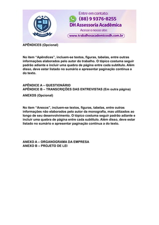 APÊNDICES (Opcional)
No item “Apêndices”, incluem-se textos, figuras, tabelas, entre outras
informações elaborados pelo autor do trabalho. O tópico costuma seguir
padrão adiante e incluir uma quebra de página entre cada subtítulo. Além
disso, deve estar listado no sumário e apresentar paginação contínua a
do texto.
APÊNDICE A – QUESTIONÁRIO
APÊNDICE B – TRANSCRIÇÕES DAS ENTREVISTAS (Em outra página)
ANEXOS (Opcional)
No item “Anexos”, incluem-se textos, figuras, tabelas, entre outras
informações não elaborados pelo autor da monografia, mas utilizados ao
longo de seu desenvolvimento. O tópico costuma seguir padrão adiante e
incluir uma quebra de página entre cada subtítulo. Além disso, deve estar
listado no sumário e apresentar paginação contínua a do texto.
ANEXO A – ORGANOGRAMA DA EMPRESA
ANEXO B – PROJETO DE LEI
 