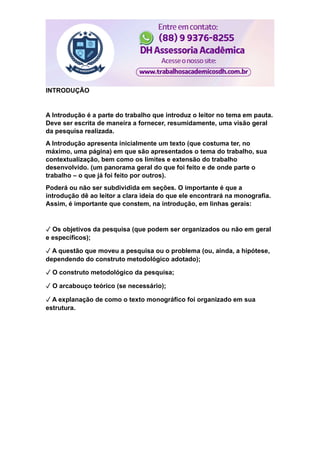 INTRODUÇÃO
A Introdução é a parte do trabalho que introduz o leitor no tema em pauta.
Deve ser escrita de maneira a fornecer, resumidamente, uma visão geral
da pesquisa realizada.
A Introdução apresenta inicialmente um texto (que costuma ter, no
máximo, uma página) em que são apresentados o tema do trabalho, sua
contextualização, bem como os limites e extensão do trabalho
desenvolvido. (um panorama geral do que foi feito e de onde parte o
trabalho – o que já foi feito por outros).
Poderá ou não ser subdividida em seções. O importante é que a
introdução dê ao leitor a clara ideia do que ele encontrará na monografia.
Assim, é importante que constem, na introdução, em linhas gerais:
✓ Os objetivos da pesquisa (que podem ser organizados ou não em geral
e específicos);
✓ A questão que moveu a pesquisa ou o problema (ou, ainda, a hipótese,
dependendo do construto metodológico adotado);
✓ O construto metodológico da pesquisa;
✓ O arcabouço teórico (se necessário);
✓ A explanação de como o texto monográfico foi organizado em sua
estrutura.
 