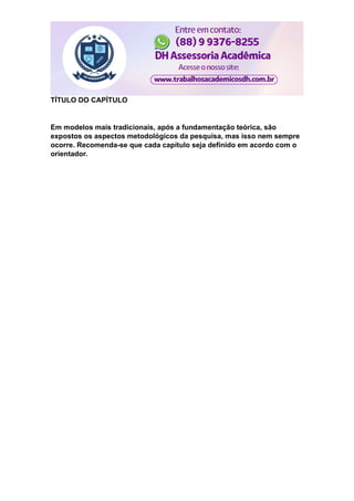 TÍTULO DO CAPÍTULO
Em modelos mais tradicionais, após a fundamentação teórica, são
expostos os aspectos metodológicos da pesquisa, mas isso nem sempre
ocorre. Recomenda-se que cada capítulo seja definido em acordo com o
orientador.
 