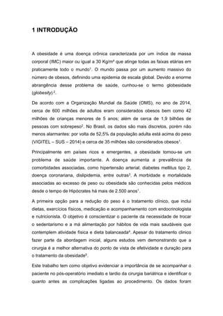 1 INTRODUÇÃO
A obesidade é uma doença crônica caracterizada por um índice de massa
corporal (IMC) maior ou igual a 30 Kg/m² que atinge todas as faixas etárias em
praticamente todo o mundo1. O mundo passa por um aumento massivo do
número de obesos, definindo uma epidemia de escala global. Devido a enorme
abrangência desse problema de saúde, cunhou-se o termo globesidade
(globesity) 2.
De acordo com a Organização Mundial da Saúde (OMS), no ano de 2014,
cerca de 600 milhões de adultos eram considerados obesos bem como 42
milhões de crianças menores de 5 anos; além de cerca de 1,9 bilhões de
pessoas com sobrepeso2. No Brasil, os dados são mais discretos, porém não
menos alarmantes: por volta de 52,5% da população adulta está acima do peso
(VIGITEL – SUS – 2014) e cerca de 35 milhões são considerados obesos1.
Principalmente em países ricos e emergentes, a obesidade tornou-se um
problema de saúde importante. A doença aumenta a prevalência de
comorbidades associadas, como hipertensão arterial, diabetes mellitus tipo 2,
doença coronariana, dislipidemia, entre outras3. A morbidade e mortalidade
associadas ao excesso de peso ou obesidade são conhecidas pelos médicos
desde o tempo de Hipócrates há mais de 2.500 anos1.
A primeira opção para a redução do peso é o tratamento clínico, que inclui
dietas, exercícios físicos, medicação e acompanhamento com endocrinologista
e nutricionista. O objetivo é conscientizar o paciente da necessidade de trocar
o sedentarismo e a má alimentação por hábitos de vida mais saudáveis que
contemplem atividade física e dieta balanceada4. Apesar do tratamento clinico
fazer parte da abordagem inicial, alguns estudos vem demonstrando que a
cirurgia é a melhor alternativa do ponto de vista de efetividade e duração para
o tratamento da obesidade5.
Este trabalho tem como objetivo evidenciar a importância de se acompanhar o
paciente no pós-operatório imediato e tardio da cirurgia bariátrica e identificar o
quanto antes as complicações ligadas ao procedimento. Os dados foram
 