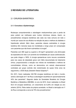 2 REVISÃO DE LITERATURA
2.1 CIRURGIA BARIÁTRICA
2.1.1 Conceitos e Epidemiologia
Mudanças comportamentais e abordagem medicamentosa para a perda de
peso podem ser ineficazes para muitos indivíduos obesos. Assim, os
procedimentos cirúrgicos bariátricos são cada vez mais comuns em todo o
mundo por causa de sua eficácia na redução de peso e melhora do diabetes e
hipertensão arterial. Além disso, pacientes obesos submetidos à cirurgia
bariátrica têm menores taxas de mortalidade a longo prazo em comparação
com pacientes que não foram submetidos à cirurgia5.
Pacientes com IMC igual ou superior a 45 kg/m² apresentam uma diminuição
da expectativa de vida e um aumento da mortalidade por causa cardiovascular,
que pode chegar a 190%. A cirurgia apresenta-se como recurso consistente
para nos casos de obesidade grave com falha documentada de tratamento
clínico, proporcionando a redução nos índices de mortalidade e melhora de
comorbidades clínicas, como se demonstrou em estudo observacional
controlado por grupo controle não randomizado de quase trinta anos de
seguimento, o SOS Study (Swedish Obese Subjects)10.
Em 2011, foram realizadas 340.768 cirurgias bariátricas em todo o mundo,
sendo a derivação em Y de Roux a abordagem escolhida em aproximadamente
45% dos pacientes6. Segundo dados da Sociedade Brasileira de Cirurgia
Bariátrica e Metabólica (SBCBM), no ano de 2015, foram realizadas no Brasil
93,5 mil cirurgias bariátricas, um crescimento de 6,25% em relação ao ano
anterior (2014). Pelos dados da própria sociedade, no Brasil a derivação em Y
de Roux corresponde a cerca de 75% dos procedimentos7.
 