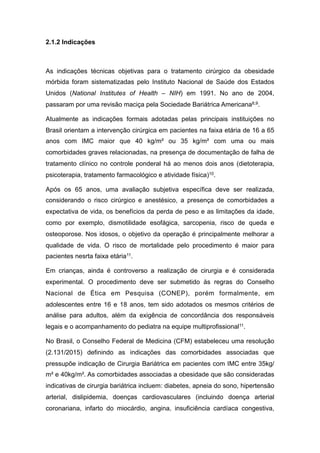2.1.2 Indicações
As indicações técnicas objetivas para o tratamento cirúrgico da obesidade
mórbida foram sistematizadas pelo Instituto Nacional de Saúde dos Estados
Unidos (National Institutes of Health – NIH) em 1991. No ano de 2004,
passaram por uma revisão maciça pela Sociedade Bariátrica Americana8,9.
Atualmente as indicações formais adotadas pelas principais instituições no
Brasil orientam a intervenção cirúrgica em pacientes na faixa etária de 16 a 65
anos com IMC maior que 40 kg/m² ou 35 kg/m² com uma ou mais
comorbidades graves relacionadas, na presença de documentação de falha de
tratamento clínico no controle ponderal há ao menos dois anos (dietoterapia,
psicoterapia, tratamento farmacológico e atividade física)10.
Após os 65 anos, uma avaliação subjetiva específica deve ser realizada,
considerando o risco cirúrgico e anestésico, a presença de comorbidades a
expectativa de vida, os benefícios da perda de peso e as limitações da idade,
como por exemplo, dismotilidade esofágica, sarcopenia, risco de queda e
osteoporose. Nos idosos, o objetivo da operação é principalmente melhorar a
qualidade de vida. O risco de mortalidade pelo procedimento é maior para
pacientes nesrta faixa etária11.
Em crianças, ainda é controverso a realização de cirurgia e é considerada
experimental. O procedimento deve ser submetido às regras do Conselho
Nacional de Ética em Pesquisa (CONEP), porém formalmente, em
adolescentes entre 16 e 18 anos, tem sido adotados os mesmos critérios de
análise para adultos, além da exigência de concordância dos responsáveis
legais e o acompanhamento do pediatra na equipe multiprofissional11.
No Brasil, o Conselho Federal de Medicina (CFM) estabeleceu uma resolução
(2.131/2015) definindo as indicações das comorbidades associadas que
pressupõe indicação de Cirurgia Bariátrica em pacientes com IMC entre 35kg/
m² e 40kg/m². As comorbidades associadas a obesidade que são consideradas
indicativas de cirurgia bariátrica incluem: diabetes, apneia do sono, hipertensão
arterial, dislipidemia, doenças cardiovasculares (incluindo doença arterial
coronariana, infarto do miocárdio, angina, insuficiência cardíaca congestiva,
 