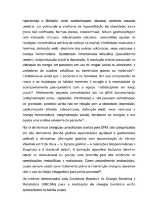 hipertensão e fibrilação atrial, cardiomiopatia dilatada), acidente vascular
cerebral, cor pulmonale e síndrome da hipoventilação da obesidade, asma
grave não controlada, hérnias discais, osteoartroses, refluxo gastroesofágico
com indicação cirúrgica, colecistopatia calculosa, pancreatites agudas de
repetição, incontinência urinária de esforço na mulher, infertilidade masculina e
feminina, disfunção erétil, síndrome dos ovários policísticos, veias varicosas e
doença hemorroidária, hipertensão intracraniana idiopática (pseudotumor
cerebri), estigmatização social e depressão. A resolução orienta precaução na
indicação da cirurgia em pacientes em uso de drogas ilícitas ou alcoolismo; e
portadores de quadros psicóticos ou demenciais graves ou moderado12.
Estabelece-se ainda que o paciente e os familiares têm que compreender os
riscos e as mudanças de hábitos inerentes à cirurgia e à necessidade de
acompanhamento pós-operatório com a equipe multidisciplinar em longo
prazo12. Infelizmente, algumas comorbidades são de difícil documentação
(estigmatização social, depressão, infertilidade) e não possuem estratificação
de gravidade, podendo ainda não ter relação com a obesidade (depressão,
cardiomiopatia dilatada, osteoartroses, disfunção erétil, veias varicosas e
doença hemorroidária, estigmatização social), facultando ao cirurgião e sua
equipe uma análise ostensiva do paciente11.
No rol de técnicas cirúrgicas consolidadas aceitas pelo CFM, são categorizadas
em não derivativas (banda gástrica laparoscópica ajustável e gastrectomia
vertical) e derivativas (derivação gástrica com reconstituição do trânsito
intestinal em Y de Roux – ou bypass gástrico – e derivações biliopancreáticas a
Scopinaro e à duodenal switch). A derivação jejunoileal exclusiva (término-
lateral ou látero-lateral ou parcial) está proscrita pela alta incidência de
complicações metabólicas e nutricionais. Como procedimento endoscópico,
quase sempre usado como tratamento prévio à intervenção cirúrgica, devemos
citar o uso do Balão Intragástrico para perda ponderal12.
Os critérios determinados pela Sociedade Brasileira de Cirurgia Bariátrica e
Metabólica (SBCBM) para a realização de cirurgia bariátrica estão
apresentados na tabela abaixo.
 