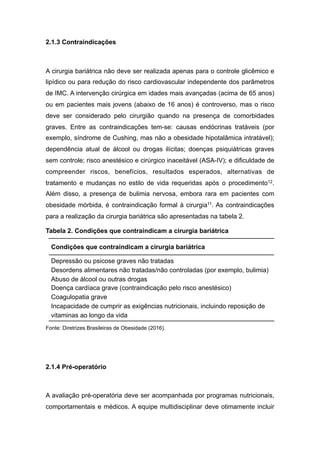 2.1.3 Contraindicações
A cirurgia bariátrica não deve ser realizada apenas para o controle glicêmico e
lipídico ou para redução do risco cardiovascular independente dos parâmetros
de IMC. A intervenção cirúrgica em idades mais avançadas (acima de 65 anos)
ou em pacientes mais jovens (abaixo de 16 anos) é controverso, mas o risco
deve ser considerado pelo cirurgião quando na presença de comorbidades
graves. Entre as contraindicações tem-se: causas endócrinas tratáveis (por
exemplo, síndrome de Cushing, mas não a obesidade hipotalâmica intratável);
dependência atual de álcool ou drogas ilícitas; doenças psiquiátricas graves
sem controle; risco anestésico e cirúrgico inaceitável (ASA-IV); e dificuldade de
compreender riscos, benefícios, resultados esperados, alternativas de
tratamento e mudanças no estilo de vida requeridas após o procedimento12.
Além disso, a presença de bulimia nervosa, embora rara em pacientes com
obesidade mórbida, é contraindicação formal à cirurgia11. As contraindicações
para a realização da cirurgia bariátrica são apresentadas na tabela 2.
Tabela 2. Condições que contraindicam a cirurgia bariátrica
Fonte: Diretrizes Brasileiras de Obesidade (2016).
2.1.4 Pré-operatório
A avaliação pré-operatória deve ser acompanhada por programas nutricionais,
comportamentais e médicos. A equipe multidisciplinar deve otimamente incluir
Condições que contraindicam a cirurgia bariátrica
Depressão ou psicose graves não tratadas
Desordens alimentares não tratadas/não controladas (por exemplo, bulimia)
Abuso de álcool ou outras drogas
Doença cardíaca grave (contraindicação pelo risco anestésico)
Coagulopatia grave
Incapacidade de cumprir as exigências nutricionais, incluindo reposição de
vitaminas ao longo da vida
 