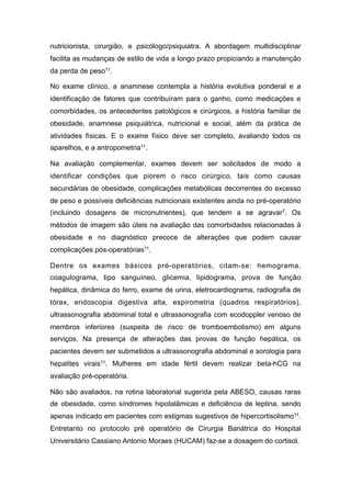 nutricionista, cirurgião, e psicólogo/psiquiatra. A abordagem multidisciplinar
facilita as mudanças de estilo de vida a longo prazo propiciando a manutenção
da perda de peso11.
No exame clínico, a anamnese contempla a história evolutiva ponderal e a
identificação de fatores que contribuíram para o ganho, como medicações e
comorbidades, os antecedentes patológicos e cirúrgicos, a história familiar de
obesidade, anamnese psiquiátrica, nutricional e social, além da prática de
atividades físicas. E o exame físico deve ser completo, avaliando todos os
aparelhos, e a antropometria11.
Na avaliação complementar, exames devem ser solicitados de modo a
identificar condições que piorem o risco cirúrgico, tais como causas
secundárias de obesidade, complicações metabólicas decorrentes do excesso
de peso e possíveis deficiências nutricionais existentes ainda no pré-operatório
(incluindo dosagens de micronutrientes), que tendem a se agravar7. Os
métodos de imagem são úteis na avaliação das comorbidades relacionadas à
obesidade e no diagnóstico precoce de alterações que podem causar
complicações pós-operatórias11.
Dentre os exames básicos pré-operatórios, citam-se: hemograma,
coagulograma, tipo sanguíneo, glicemia, lipidograma, prova de função
hepática, dinâmica do ferro, exame de urina, eletrocardiograma, radiografia de
tórax, endoscopia digestiva alta, espirometria (quadros respiratórios),
ultrassonografia abdominal total e ultrassonografia com ecodoppler venoso de
membros inferiores (suspeita de risco de tromboembolismo) em alguns
serviços. Na presença de alterações das provas de função hepática, os
pacientes devem ser submetidos a ultrassonografia abdominal e sorologia para
hepatites virais11. Mulheres em idade fértil devem realizar beta-hCG na
avaliação pré-operatória.
Não são avaliados, na rotina laboratorial sugerida pela ABESO, causas raras
de obesidade, como síndromes hipotalâmicas e deficiência de leptina, sendo
apenas indicado em pacientes com estigmas sugestivos de hipercortisolismo11.
Entretanto no protocolo pré operatório de Cirurgia Bariátrica do Hospital
Universitário Cassiano Antonio Moraes (HUCAM) faz-se a dosagem do cortisol.
 