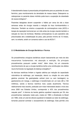 A densitometria óssea é preconizada principalmente para as pacientes do sexo
feminino, para monitoramento da densidade de massa óssea. Osteopenia ou
osteoporose no paciente obeso mórbido pode levar a suspeição de obesidade
de causa endógena11.
Pacientes tabagistas devem suspender o hábito por cerca de oito a doze
semanas antes da cirurgia visando a redução do risco tromboembólico e
infeccioso. Também se orienta a suspensão de contraceptivos orais (ACO) e
terapia de reposição hormonal por um mês antes da cirurgia visando também a
redução do risco de trombose. Medidas contraceptivas no pós operatório são
preconizadas até a estabilização do peso, pelo período mínimo de 12 meses,
sem, no entanto, existir um consenso sobre o uso de ACO’s11.
2.1.5 Modalidades de Cirurgia Bariátrica e Técnica
Os procedimentos cirúrgicos bariátricos atuam basicamente por meio de dois
mecanismos fundamentais: má absorção e restrição. Os principais
procedimentos possuem caráter misto7. Além disso, há um crescente
reconhecimento de que a cirurgia bariátrica tenha uma contribuição nos efeitos
neuro-hormonais na regulação do balanço energético13.
As técnicas restritivas limitam a ingesta calórica por redução da capacidade
volumétrica do estômago, por ressecção, desvio ou criação de uma saída
gástrica proximal. Na gastroplastia vertical (com ou sem bandagem) ou
gastrectomia em manga, o estômago é transformado em um tubo (80 a 100
mililitros), sendo a técnica restritiva mais usada atualmente. Técnica
relativamente mais recente, praticada com maior intensidade desde o início dos
anos 2000 nos Estados Unidos, corresponde a 42% dos procedimentos
naquele país21. A técnica da banda gástrica ajustável responde por 5% dos
procedimentos realizados neste país, criada em 1984 e oficializada no Brasil
em 1996, onde um anel de silicone ajustável é instalado ao redor do estômago,
tornando possível controlar o esvaziamento do estômago. Esta permite uma
 