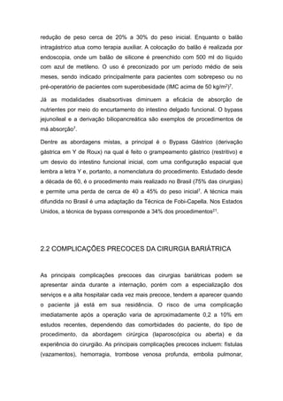 redução de peso cerca de 20% a 30% do peso inicial. Enquanto o balão
intragástrico atua como terapia auxiliar. A colocação do balão é realizada por
endoscopia, onde um balão de silicone é preenchido com 500 ml do líquido
com azul de metileno. O uso é preconizado por um período médio de seis
meses, sendo indicado principalmente para pacientes com sobrepeso ou no
pré-operatório de pacientes com superobesidade (IMC acima de 50 kg/m2)7.
Já as modalidades disabsortivas diminuem a eficácia de absorção de
nutrientes por meio do encurtamento do intestino delgado funcional. O bypass
jejunoileal e a derivação biliopancreática são exemplos de procedimentos de
má absorção7.
Dentre as abordagens mistas, a principal é o Bypass Gástrico (derivação
gástrica em Y de Roux) na qual é feito o grampeamento gástrico (restritivo) e
um desvio do intestino funcional inicial, com uma configuração espacial que
lembra a letra Y e, portanto, a nomenclatura do procedimento. Estudado desde
a década de 60, é o procedimento mais realizado no Brasil (75% das cirurgias)
e permite uma perda de cerca de 40 a 45% do peso inicial7. A técnica mais
difundida no Brasil é uma adaptação da Técnica de Fobi-Capella. Nos Estados
Unidos, a técnica de bypass corresponde a 34% dos procedimentos21.
2.2 COMPLICAÇÕES PRECOCES DA CIRURGIA BARIÁTRICA
As principais complicações precoces das cirurgias bariátricas podem se
apresentar ainda durante a internação, porém com a especialização dos
serviços e a alta hospitalar cada vez mais precoce, tendem a aparecer quando
o paciente já está em sua residência. O risco de uma complicação
imediatamente após a operação varia de aproximadamente 0,2 a 10% em
estudos recentes, dependendo das comorbidades do paciente, do tipo de
procedimento, da abordagem cirúrgica (laparoscópica ou aberta) e da
experiência do cirurgião. As principais complicações precoces incluem: fístulas
(vazamentos), hemorragia, trombose venosa profunda, embolia pulmonar,
 