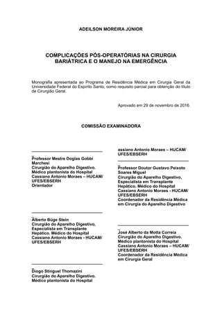 ADEILSON MOREIRA JÚNIOR
COMPLICAÇÕES PÓS-OPERATÓRIAS NA CIRURGIA
BARIÁTRICA E O MANEJO NA EMERGÊNCIA
Monografia apresentada ao Programa de Residência Médica em Cirurgia Geral da
Universidade Federal do Espírito Santo, como requisito parcial para obtenção do título
de Cirurgião Geral.
Aprovado em 29 de novembro de 2016.
COMISSÃO EXAMINADORA
_______________________________
_
Professor Mestre Doglas Gobbi
Marchesi
Cirurgião do Aparelho Digestivo.
Médico plantonista do Hospital
Cassiano Antonio Moraes – HUCAM/
UFES/EBSERH
Orientador
_______________________________
_
Alberto Büge Stein
Cirurgião do Aparelho Digestivo,
Especialista em Transplante
Hepático. Médico do Hospital
Cassiano Antonio Moraes - HUCAM/
UFES/EBSERH
_______________________________
_
Diogo Stinguel Thomazini
Cirurgião do Aparelho Digestivo.
Médico plantonista do Hospital
assiano Antonio Moraes – HUCAM/
UFES/EBSERH
_______________________________
_
Professor Doutor Gustavo Peixoto
Soares Miguel
Cirurgião do Aparelho Digestivo,
Especialista em Transplante
Hepático. Médico do Hospital
Cassiano Antonio Moraes - HUCAM/
UFES/EBSERH
Coordenador da Residência Médica
em Cirurgia do Aparelho Digestivo
_______________________________
_
José Alberto da Motta Correia
Cirurgião do Aparelho Digestivo.
Médico plantonista do Hospital
Cassiano Antonio Moraes – HUCAM/
UFES/EBSERH
Coordenador da Residência Médica
em Cirurgia Geral
 