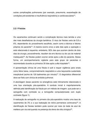 outras complicações pulmonares (por exemplo, pneumonia, exacerbação de
condições pré-existentes e insuficiência respiratória) e cardiovasculares14.
2.2.1 Fístulas
Os vazamentos continuam sendo a complicação técnica mais temida e uma
das mais desafiadoras da cirurgia bariátrica. O risco de fístulas varia de 0,8 a
6%, dependendo do procedimento escolhido, assim como a técnica e fatores
próprios do paciente15. A maioria ocorre cinco a sete dias após a operação e
está relacionada à isquemia, entretanto, 95% das que ocorrem dentro de dois
dias da cirurgia, provavelmente, resultam de erro técnico ou de uso de material
inadequado25. As fístulas podem ocorrer ainda após a alta do paciente. Dessa
forma, um acompanhamento vigilante para este grupo de pacientes é
recomendado durante os primeiros 30 dias após a alta hospitalar16.
A apresentação clínica de uma fístula é sutil e requer vigilância para sinais
como febre baixa, comprometimento respiratório e uma taquicardia sustentada
inexplicável (acima de 120 batimentos por minuto)17. O diagnóstico diferencial
deve ser feito com clínica de embolia pulmonar.
A abordagem desse paciente na emergência está intimamente relacionada à
uma boa orientação pós-operatória. A conduta inicial é majoritariamente
definida pela identificação da fístula por um método de imagem, que pode ser a
seriografia com contraste ou a tomografia computadorizada com duplo
contraste (figura 1).
A realização de seriografia no primeiro dia pós-operatório mostra uma taxa de
vazamentos de 3% e a sua realização de rotina permanece controverso18. A
identificação de fístulas também pode ocorrer por meio do teste de azul de
metileno por via oral quando na presença de dreno de sítio cirúrgico25.
 