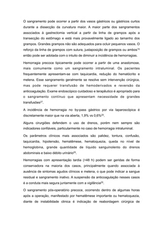 O sangramento pode ocorrer a partir dos vasos gástricos ou gástricos curtos
durante a dissecção da curvatura maior. A maior parte dos sangramentos
associados à gastrectomia vertical a partir da linha de grampos após a
transecção do estômago e está mais provavelmente ligado ao tamanho dos
grampos. Grandes grampos não são adequados para ocluir pequenos vasos. O
reforço da linha de grampos com sutura, justaposição de grampos ou ambos15
então pode ser adotada com o intuito de diminuir a incidência de hemorragias.
Hemorragia precoce tipicamente pode ocorrer a partir de uma anastomose,
mais comumente como um sangramento intraluminal. Os pacientes
frequentemente apresentam-se com taquicardia, redução do hematócrito e
melena. Esse sangramento geralmente se resolve sem intervenção cirúrgica,
mas pode requerer transfusão de hemoderivados e reversão da
anticoagulação. Exame endoscópico cuidadoso e terapêutico é apropriado para
o sangramento contínuo que apresentam necessidade de grandes
transfusões27.
A incidência de hemorragia no by-pass gástrico por via laparoscópica é
discretamente maior que na via aberta, 1,9% vs 0,6%25.
Alguns cirurgiões defendem o uso de drenos, porém nem sempre são
indicadores confiáveis, particularmente no caso de hemorragia intraluminal.
Os parâmetros clínicos mais associados são palidez, tontura, confusão,
taquicardia, hipotensão, hematêmese, hematoquezia, queda no nível de
hemoglobina, grande quantidade de líquido sanguinolento do drenos
abdominais e baixo débito urinário25.
Hemorragias com apresentação tardia (>48 h) podem ser geridas de forma
conservadora na maioria dos casos, principalmente quando associada à
ausência de sintomas agudos clínicos e melena, o que pode indicar a sangue
residual e sangramento inativo. A suspensão da anticoagulação nesses casos
é a conduta mais segura juntamente com a vigilância25.
O sangramento pós-operatório precoce, ocorrendo dentro de algumas horas
após a operação, manifestado por hematêmese importante ou hematoquezia,
diante de instabilidade clinica é indicação de reabordagem cirúrgica de
 