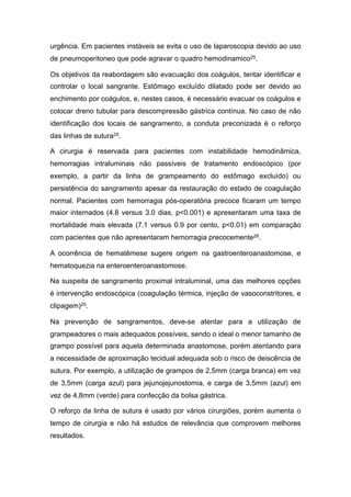 urgência. Em pacientes instáveis se evita o uso de laparoscopia devido ao uso
de pneumoperitoneo que pode agravar o quadro hemodinamico25.
Os objetivos da reabordagem são evacuação dos coágulos, tentar identificar e
controlar o local sangrante. Estômago excluído dilatado pode ser devido ao
enchimento por coágulos, e, nestes casos, é necessário evacuar os coágulos e
colocar dreno tubular para descompressão gástrica contínua. No caso de não
identificação dos locais de sangramento, a conduta preconizada é o reforço
das linhas de sutura25.
A cirurgia é reservada para pacientes com instabilidade hemodinâmica,
hemorragias intraluminais não passíveis de tratamento endoscópico (por
exemplo, a partir da linha de grampeamento do estômago excluído) ou
persistência do sangramento apesar da restauração do estado de coagulação
normal. Pacientes com hemorragia pós-operatória precoce ficaram um tempo
maior internados (4.8 versus 3.0 dias, p<0.001) e apresentaram uma taxa de
mortalidade mais elevada (7.1 versus 0.9 por cento, p<0.01) em comparação
com pacientes que não apresentaram hemorragia precocemente28.
A ocorrência de hematêmese sugere origem na gastroenteroanastomose, e
hematoquezia na enteroenteroanastomose.
Na suspeita de sangramento proximal intraluminal, uma das melhores opções
é intervenção endoscópica (coagulação térmica, injeção de vasoconstritores, e
clipagem)25.
Na prevenção de sangramentos, deve-se atentar para a utilização de
grampeadores o mais adequados possíveis, sendo o ideal o menor tamanho de
grampo possível para aquela determinada anastomose, porém atentando para
a necessidade de aproximação tecidual adequada sob o risco de deiscência de
sutura. Por exemplo, a utilização de grampos de 2,5mm (carga branca) em vez
de 3,5mm (carga azul) para jejunojejunostomia, e carga de 3,5mm (azul) em
vez de 4,8mm (verde) para confecção da bolsa gástrica.
O reforço da linha de sutura é usado por vários cirurgiões, porém aumenta o
tempo de cirurgia e não há estudos de relevância que comprovem melhores
resultados.
 