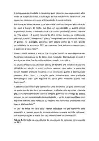 A anticoagulação imediata é mandatória para pacientes que apresentam altos
níveis de suspeição clínica. A colocação de filtro mecânico na veia cava é uma
opção nos pacientes em que a anticoagulação é contra-indicada.
Na avaliação desse paciente pode ser usada como artifício para estratificação
de risco o Escore de Wells, que leva em consideração o quadro clínico
sugestivo (3 pontos), a inexistência de outra causa provável (3 pontos), história
de TEV prévio (1,5 ponto), taquicardia (1,5 ponto), cirurgia ou imobilização
prévia (1,5 ponto), hemoptise (1 ponto), malignidade e/ou tratamento paliativo
(1 ponto). Na avaliação, pacientes com escore acima de 6 tem grande
probabilidade de apresentar TEV; escores entre 2 e 4 indicam moderado risco;
e abaixo de 2 baixo risco23.
Como conduta rotineira, a maioria dos cirurgiões bariátricos usam heparina não
fracionada subcutânea ou de baixo peso molecular, deambulação precoce e
em algumas situações dispositivos de compressão pneumática.
As atuais diretrizes da American Society of Bariatric and Metabolic Surgeons
(ASMBS) em relação à tromboprofilaxia orientam que todos os pacientes
devam receber profilaxia mecânica e ser orientados quanto à deambulação
precoce. Além disso, o cirurgião pode rotineiramente usar profilaxia
farmacológica tanto com heparina de baixo peso molecular quanto não
fracionada28.
A estratificação do risco pré-operatório é uma ferramenta útil para identificação
de pacientes de alto risco para receberem profilaxia mais agressiva - história
prévia de tromboembolismo venoso, embolia pulmonar ou doença de estase
venosa, ou com incapacidade de deambulação – sendo a quimioprofilaxia com
heparina de baixo peso molecular ou heparina não fracionada prolongada após
após a alta hospitalar28.
O uso de filtros de veia cava inferior colocados no pré-operatório está
associado a maiores taxas de tromboembolismo venosos, embolia pulmonar,
outras complicações e morte. Seu uso rotineiro não é recomendado28.
Tabela 7. Conduta na propedêutica de emergência de pacientes com suspeita
de TEV
 
