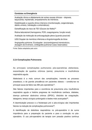 Fonte: Dados adaptados pelo autor.
2.2.4 Complicações Pulmonares
As principais complicações pulmonares pós-operatórias atelectasia,
exacerbação de quadros crônicos (asma), pneumonia e insuficiência
respiratória aguda.
Atelectasia é a mais comum das complicações, inerente ao processo
anestésico, e de grande prevalência em pacientes obesos – constitui-se na
principal causa de febre nas 48h pós operatórias15.
São fatores importantes para a ocorrência de pneumonia e/ou insuficiência
respiratória aguda a história pregressa de insuficiência cardíaca, diabetes,
doença pulmonar obstrutiva crônica (DPOC), distúrbio de coagulação,
tabagismo, tempo cirúrgico prolongado e idades mais avançadas29.
A deambulação precoce e a fisioterapia pré e pós-cirúrgica são importantes
fatores na redução de complicações pulmonares29.
A identificação de distúrbios respiratórios no pré-operatório é de suma
importância para a preparação do paciente e para a condução no pós-
operatório. O uso pré-operatório de terapia com pressão positiva contínua
Condutas na Emergência
Avaliação clinica e afastamento de outras causas clínicas – dispneia,
taquicardia, hipotensão, empastamento de membros;
Estabilização e suporte clinico intensivo (monitorização, oxigenoterapia,
debito urinario, hidratação e sintomáticos)
Estratificação do risco de TEV (Escore de Wells)23
Rotina laboratorial (hemograma, PCR, coagulograma, função renal)
Avaliação da instituição de anticoagulação plena (quando possível)
USG Doppler de membros inferiores e Angiotomografia de tórax
Angiografia pulmonar, Ecodoppler (ecocardiograma) transtorácico,
dosagem de D-dímero, cintilografia pulmonar (caso reservados)
 