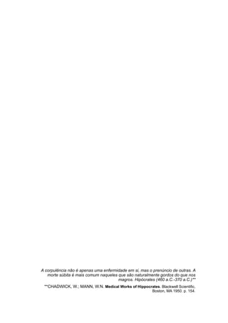 A corpulência não é apenas uma enfermidade em si, mas o prenúncio de outras. A
morte súbita é mais comum naqueles que são naturalmente gordos do que nos
magros. Hipócrates (460 a.C.-370 a.C.)**
**CHADWICK, W.; MANN, W.N. Medical Works of Hippocrates. Blackwell Scientific,
Boston, MA 1950. p. 154.
 