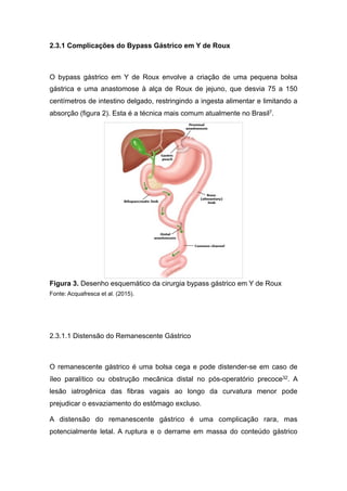 2.3.1 Complicações do Bypass Gástrico em Y de Roux
O bypass gástrico em Y de Roux envolve a criação de uma pequena bolsa
gástrica e uma anastomose à alça de Roux de jejuno, que desvia 75 a 150
centímetros de intestino delgado, restringindo a ingesta alimentar e limitando a
absorção (figura 2). Esta é a técnica mais comum atualmente no Brasil7.
Figura 3. Desenho esquemático da cirurgia bypass gástrico em Y de Roux
Fonte: Acquafresca et al. (2015).
2.3.1.1 Distensão do Remanescente Gástrico
O remanescente gástrico é uma bolsa cega e pode distender-se em caso de
íleo paralítico ou obstrução mecânica distal no pós-operatório precoce32. A
lesão iatrogênica das fibras vagais ao longo da curvatura menor pode
prejudicar o esvaziamento do estômago excluso.
A distensão do remanescente gástrico é uma complicação rara, mas
potencialmente letal. A ruptura e o derrame em massa do conteúdo gástrico
 