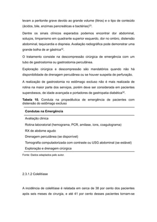 levam a peritonite grave devido ao grande volume (litros) e o tipo de conteúdo
(ácidos, bile, enzimas pancreáticas e bactérias)33.
Dentre os sinais clínicos esperados podemos encontrar dor abdominal,
soluços, timpanismo em quadrante superior esquerdo, dor no ombro, distensão
abdominal, taquicardia e dispneia. Avaliação radiográfica pode demonstrar uma
grande bolha de ar gástrica32.
O tratamento consiste na descompressão cirúrgica de emergência com um
tubo de gastrostomia ou gastrostomia percutânea.
Exploração cirúrgica e descompressão são mandatórios quando não há
disponibilidade de drenagem percutânea ou se houver suspeita de perfuração.
A realização de gastrostomia no estômago excluso não é mais realizada de
rotina na maior parte dos serviços, porém deve ser considerada em pacientes
superobesos, de idade avançada e portadores de gastropatia diabética32.
Tabela 10. Conduta na propedêutica de emergência de pacientes com
distensão do estômago excluso
Fonte: Dados adaptados pelo autor.
2.3.1.2 Colelitíase
A incidência de colelitíase é relatada em cerca de 38 por cento dos pacientes
após seis meses de cirurgia, e até 41 por cento desses pacientes tornam-se
Condutas na Emergência
Avaliação clinica
Rotina laboratorial (hemograma, PCR, amilase, íons, coagulograma)
RX de abdome agudo
Drenagem percutânea (se disponível)
Tomografia computadorizada com contraste ou USG abdominal (se estável)
Exploração e drenagem cirúrgica
 