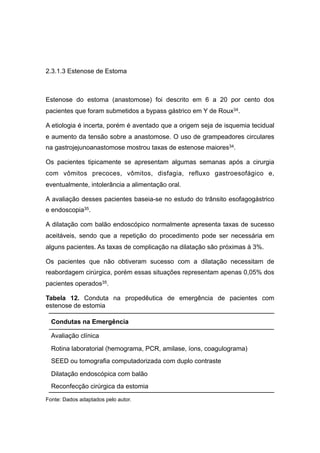2.3.1.3 Estenose de Estoma
Estenose do estoma (anastomose) foi descrito em 6 a 20 por cento dos
pacientes que foram submetidos a bypass gástrico em Y de Roux34.
A etiologia é incerta, porém é aventado que a origem seja de isquemia tecidual
e aumento da tensão sobre a anastomose. O uso de grampeadores circulares
na gastrojejunoanastomose mostrou taxas de estenose maiores34.
Os pacientes tipicamente se apresentam algumas semanas após a cirurgia
com vômitos precoces, vômitos, disfagia, refluxo gastroesofágico e,
eventualmente, intolerância a alimentação oral.
A avaliação desses pacientes baseia-se no estudo do trânsito esofagogástrico
e endoscopia35.
A dilatação com balão endoscópico normalmente apresenta taxas de sucesso
aceitáveis, sendo que a repetição do procedimento pode ser necessária em
alguns pacientes. As taxas de complicação na dilatação são próximas à 3%.
Os pacientes que não obtiveram sucesso com a dilatação necessitam de
reabordagem cirúrgica, porém essas situações representam apenas 0,05% dos
pacientes operados35.
Tabela 12. Conduta na propedêutica de emergência de pacientes com
estenose de estomia
Fonte: Dados adaptados pelo autor.
Condutas na Emergência
Avaliação clínica
Rotina laboratorial (hemograma, PCR, amilase, íons, coagulograma)
SEED ou tomografia computadorizada com duplo contraste
Dilatação endoscópica com balão
Reconfecção cirúrgica da estomia
 