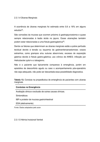 2.3.1.4 Úlceras Marginais
A ocorrência de úlceras marginais foi estimada entre 0,6 a 16% em alguns
estudos35.
São corrosões da mucosa que ocorrem próximo à gastrojejunostomia e quase
sempre relacionadas à lesão ácida no jejuno. Essas ulcerações também
podem estar relacionadas a uma fístula gastrogástrica35.
Dentre os fatores que determinam as úlceras marginais estão a pobre perfusão
tecidual devido à tensão ou isquemia da gastroenteroanastomose; corpos
estranhos, como grampos e/ou suturas absorvíveis; excesso de exposição
gástrica devido à fistula gastro-gástrica; uso crônico de AINES; infecção por
Helicobacter pylori e o tabagismo.
Não é o paciente que tipicamente comparece à emergência, porém em
episódios de desconforto agudo ou caso o acompanhamento pós-operatório
não seja adequado, não pode ser descartada essa possibilidade diagnostica.
Tabela 13. Conduta na propedêutica de emergência de pacientes com ulceras
marginais
Fonte: Dados adaptados pelo autor.
2.3.1.5 Hérnia Incisional Ventral
Condutas na Emergência
Avaliação clinica e exclusão de outras causas clínicas.
Sintomáticos
IBP e protetor de mucosa gastrointestinal
EDA (eletivamente)
 