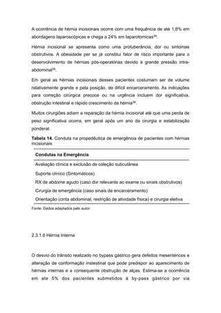 A ocorrência de hérnia incisionais ocorre com uma frequência de até 1,8% em
abordagens laparoscópicas e chega a 24% em laparotomicas38.
Hérnia incisional se apresenta como uma protuberância, dor ou sintomas
obstrutivos. A obesidade per se já constitui fator de risco importante para o
desenvolvimento de hérnias pós-operatórias devido à grande pressão intra-
abdominal38.
Em geral as hérnias incisionais desses pacientes costumam ser de volume
relativamente grande e pela posição, de difícil encarceramento. As indicações
para correção cirúrgica precoce ou na urgência incluem dor significativa,
obstrução intestinal e rápido crescimento da hérnia38.
Muitos cirurgiões adiam a reparação da hérnia incisional até que uma perda de
peso significativa ocorra, em geral após um ano da cirurgia e estabilização
ponderal.
Tabela 14. Conduta na propedêutica de emergência de pacientes com hérnias
incisionais
Fonte: Dados adaptados pelo autor.
2.3.1.6 Hérnia Interna
O desvio do trânsito realizado no bypass gástrico gera defeitos mesentéricos e
alteração de conformação instestinal que pode predispor ao aparecimento de
hérnias internas e a consequente obstrução de alças. Estima-se a ocorrência
em ate 5% dos pacientes submetidos à by-pass gástrico por via
Condutas na Emergência
Avaliação clínica e exclusão de coleção subcutânea
Suporte clínico (Sintomáticos)
RX de abdome agudo (caso dor relevante ao exame ou sinais obstrutivos)
Cirurgia de emergência (caso sinais de encarceramento)
Orientação (cinta abdominal, restrição de atividade física) e cirurgia eletiva
 