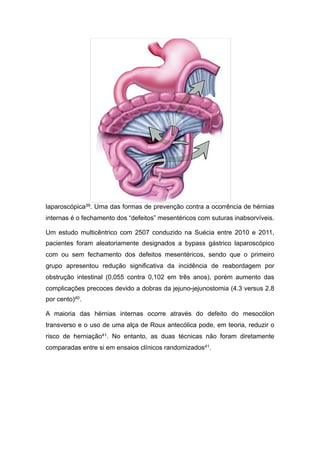laparoscópica39. Uma das formas de prevenção contra a ocorrência de hérnias
internas é o fechamento dos “defeitos” mesentéricos com suturas inabsorvíveis.
Um estudo multicêntrico com 2507 conduzido na Suécia entre 2010 e 2011,
pacientes foram aleatoriamente designados a bypass gástrico laparoscópico
com ou sem fechamento dos defeitos mesentéricos, sendo que o primeiro
grupo apresentou redução significativa da incidência de reabordagem por
obstrução intestinal (0,055 contra 0,102 em três anos), porém aumento das
complicações precoces devido a dobras da jejuno-jejunostomia (4.3 versus 2.8
por cento)40.
A maioria das hérnias internas ocorre através do defeito do mesocólon
transverso e o uso de uma alça de Roux antecólica pode, em teoria, reduzir o
risco de herniação41. No entanto, as duas técnicas não foram diretamente
comparadas entre si em ensaios clínicos randomizados41.
 