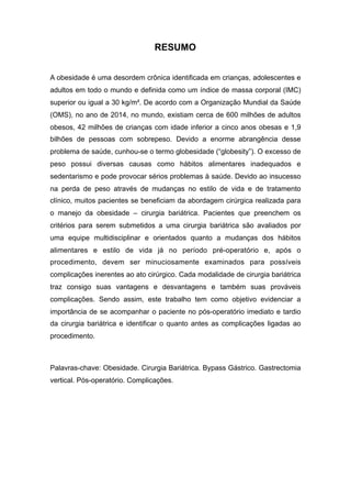 RESUMO
A obesidade é uma desordem crônica identificada em crianças, adolescentes e
adultos em todo o mundo e definida como um índice de massa corporal (IMC)
superior ou igual a 30 kg/m². De acordo com a Organização Mundial da Saúde
(OMS), no ano de 2014, no mundo, existiam cerca de 600 milhões de adultos
obesos, 42 milhões de crianças com idade inferior a cinco anos obesas e 1,9
bilhões de pessoas com sobrepeso. Devido a enorme abrangência desse
problema de saúde, cunhou-se o termo globesidade (“globesity”). O excesso de
peso possui diversas causas como hábitos alimentares inadequados e
sedentarismo e pode provocar sérios problemas à saúde. Devido ao insucesso
na perda de peso através de mudanças no estilo de vida e de tratamento
clínico, muitos pacientes se beneficiam da abordagem cirúrgica realizada para
o manejo da obesidade – cirurgia bariátrica. Pacientes que preenchem os
critérios para serem submetidos a uma cirurgia bariátrica são avaliados por
uma equipe multidisciplinar e orientados quanto a mudanças dos hábitos
alimentares e estilo de vida já no período pré-operatório e, após o
procedimento, devem ser minuciosamente examinados para possíveis
complicações inerentes ao ato cirúrgico. Cada modalidade de cirurgia bariátrica
traz consigo suas vantagens e desvantagens e também suas prováveis
complicações. Sendo assim, este trabalho tem como objetivo evidenciar a
importância de se acompanhar o paciente no pós-operatório imediato e tardio
da cirurgia bariátrica e identificar o quanto antes as complicações ligadas ao
procedimento.
Palavras-chave: Obesidade. Cirurgia Bariátrica. Bypass Gástrico. Gastrectomia
vertical. Pós-operatório. Complicações.
 