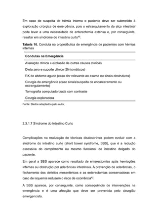 Em caso de suspeita de hérnia interna o paciente deve ser submetido à
exploração cirúrgica de emergência, pois o estrangulamento da alça intestinal
pode levar a uma necessidade de enterectomia extensa e, por conseguinte,
resultar em síndrome do intestino curto40.
Tabela 16. Conduta na propedêutica de emergência de pacientes com hérnias
internas
Fonte: Dados adaptados pelo autor.
2.3.1.7 Síndrome do Intestino Curto
Complicações na realização de técnicas disabsortivas podem evoluir com a
síndrome do intestino curto (short bowel syndrome, SBS), que é a redução
excessiva do comprimento ou mesmo funcional do intestino delgado do
paciente.
Em geral a SBS aparece como resultado de enterectomias após herniações
internas ou obstrução por aderências intestinais. A prevenção de aderências, o
fechamento dos defeitos mesentéricos e as enterectomias conservadoras em
caso de isquemia reduzem o risco de ocorrência42.
A SBS aparece, por conseguinte, como consequência de intervenções na
emergência e é uma afecção que deve ser prevenida pelo cirurgião
emergencista.
Condutas na Emergência
Avaliação clínica e exclusão de outras causas clínicas
Dieta zero e suporte clínico (Sintomáticos)
RX de abdome agudo (caso dor relevante ao exame ou sinais obstrutivos)
Cirurgia de emergência (caso sinais/suspeita de encarceramento ou
estrangulamento)
Tomografia computadorizada com contraste
Cirurgia exploradora
 