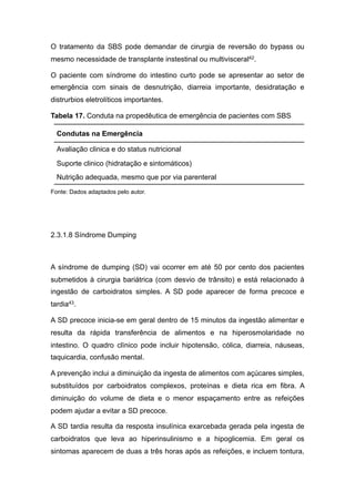 O tratamento da SBS pode demandar de cirurgia de reversão do bypass ou
mesmo necessidade de transplante instestinal ou multivisceral42.
O paciente com síndrome do intestino curto pode se apresentar ao setor de
emergência com sinais de desnutrição, diarreia importante, desidratação e
distrurbios eletrolíticos importantes.
Tabela 17. Conduta na propedêutica de emergência de pacientes com SBS
Fonte: Dados adaptados pelo autor.
2.3.1.8 Síndrome Dumping
A síndrome de dumping (SD) vai ocorrer em até 50 por cento dos pacientes
submetidos à cirurgia bariátrica (com desvio de trânsito) e está relacionado à
ingestão de carboidratos simples. A SD pode aparecer de forma precoce e
tardia43.
A SD precoce inicia-se em geral dentro de 15 minutos da ingestão alimentar e
resulta da rápida transferência de alimentos e na hiperosmolaridade no
intestino. O quadro clìnico pode incluir hipotensão, cólica, diarreia, náuseas,
taquicardia, confusão mental.
A prevenção inclui a diminuição da ingesta de alimentos com açúcares simples,
substituídos por carboidratos complexos, proteínas e dieta rica em fibra. A
diminuição do volume de dieta e o menor espaçamento entre as refeições
podem ajudar a evitar a SD precoce.
A SD tardia resulta da resposta insulínica exarcebada gerada pela ingesta de
carboidratos que leva ao hiperinsulinismo e a hipoglicemia. Em geral os
sintomas aparecem de duas a três horas após as refeições, e incluem tontura,
Condutas na Emergência
Avaliação clinica e do status nutricional
Suporte clinico (hidratação e sintomáticos)
Nutrição adequada, mesmo que por via parenteral
 