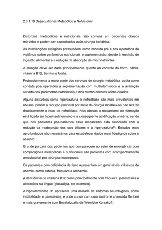 2.3.1.10 Desequilíbrios Metabólico e Nutricional
Distúrbios metabólicos e nutricionais são comuns em pacientes obesos
mórbidos e podem ser exacerbados após cirurgia bariátrica.
As intervenções cirúrgicas pressupõem como conduta pré e pos operatória da
vigilância sobre parâmetros nutricionais e suplementação, devido à restrição de
ingestão alimentar e a redução da absorção de micronutrientes.
A atenção deve ser dada principalmente quanto ao controle do ferro, cálcio,
vitamina B12, tiamina e folato.
Protocolarmente a maior parte dos serviços de cirurgia metabólica adota como
conduta pos operatória a suplementação com multivitamínicos e a avaliação
seriada dos parâmetros nutricionais e dos micronutrientes acima citados.
Alguns distúrbios como hiperoxalúria e nefrolitíase são mais prevalentes em
obesos, porém a redução ponderal por meio de cirurgia mostrou-se não reduzir
drasticamente o risco de nefrolitíase. Nos obesos o mecanismo de formação
está ligado ao hiperinsulinemismo e a consequente acidificação urinária; sendo
que nos pacientes pós-bariátrica esse mecanismo esta associado com a
redução da reabsorção dos sais biliares e a hiperoxaluria45. Estudos mais
aprofundados são necessários para estabelecer dados mais fidedignos sobre o
assunto.
Grande parcela dos pacientes que comparecem ao setor de emergência com
complicações metabólicas e nutricionais são pacientes com acompanhamento
ambulatorial pós-cirúrgico inadequado.
Os pacientes com deficiência de ferro apresentam em geral sinais clássicos de
anemia, como astenia, fraqueza e adinamia.
A deficiência de vitamina B12 cursa principalmente com fraqueza, parestesias e
alterações na língua (glossalgia, por exemplo).
A hipovitaminose B1 apresenta uma miríade de sintomas neurológicos, como
irritabilidade e parestesias, e pode cursar com uma síndrome chamada Beriberi
e mais gravemente com Encefalopatia de Wernicke Korsakoff.
 