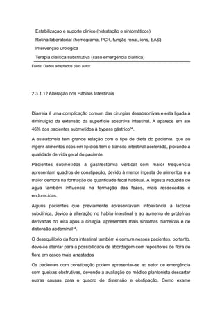 Fonte: Dados adaptados pelo autor.
2.3.1.12 Alteração dos Hábitos Intestinais
Diarreia é uma complicação comum das cirurgias desabsortivas e esta ligada à
diminuição da extensão da superfície absortiva intestinal. A aparece em até
46% dos pacientes submetidos à bypass gástrico34.
A esteatorreia tem grande relação com o tipo de dieta do paciente, que ao
ingerir alimentos ricos em lipídios tem o transito intestinal acelerado, piorando a
qualidade de vida geral do paciente.
Pacientes submetidos à gastrectomia vertical com maior frequência
apresentam quadros de constipação, devido à menor ingesta de alimentos e a
maior demora na formação de quantidade fecal habitual. A ingesta reduzida de
agua também influencia na formação das fezes, mais ressecadas e
endurecidas.
Alguns pacientes que previamente apresentavam intolerância à lactose
subclínica, devido à alteração no habito intestinal e ao aumento de proteínas
derivadas do leita após a cirurgia, apresentam mais sintomas diarreicos e de
distensão abdominal34.
O desequilíbrio da flora intestinal também é comum nesses pacientes, portanto,
deve-se atentar para a possibilidade de abordagem com repositores de flora de
flora em casos mais arrastados
Os pacientes com constipação podem apresentar-se ao setor de emergência
com queixas obstrutivas, devendo a avaliação do médico plantonista descartar
outras causas para o quadro de distensão e obstipação. Como exame
Estabilizaçao e suporte clinico (hidratação e sintomáticos)
Rotina laboratorial (hemograma, PCR, função renal, ions, EAS)
Intervençao urológica
Terapia dialitica substitutiva (caso emergência dialitica)
 