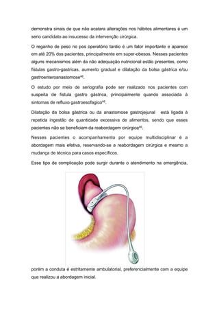 demonstra sinais de que não acatara alterações nos hábitos alimentares é um
serio candidato ao insucesso da intervenção cirúrgica.
O reganho de peso no pos operatório tardio é um fator importante e aparece
em até 20% dos pacientes, principalmente em super-obesos. Nesses pacientes
alguns mecanismos além da não adequação nutricional estão presentes, como
fistulas gastro-gastricas, aumento gradual e dilatação da bolsa gástrica e/ou
gastroenteroanastomose46.
O estudo por meio de seriografia pode ser realizado nos pacientes com
suspeita de fistula gastro gástrica, principalmente quando associada à
sintomas de refluxo gastroesofagico46.
Dilatação da bolsa gástrica ou da anastomose gastrojejunal està ligada à
repetida ingestão de quantidade excessiva de alimentos, sendo que esses
pacientes não se beneficiam da reabordagem cirúrgica46.
Nesses pacientes o acompanhamento por equipe multidisciplinar é a
abordagem mais efetiva, reservando-se a reabordagem cirúrgica e mesmo a
mudança de técnica para casos específicos.
Esse tipo de complicação pode surgir durante o atendimento na emergência,
porém a conduta é estritamente ambulatorial, preferencialmente com a equipe
que realizou a abordagem inicial.
 