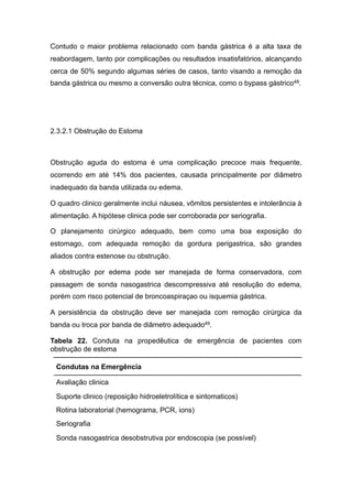 Contudo o maior problema relacionado com banda gástrica é a alta taxa de
reabordagem, tanto por complicações ou resultados insatisfatórios, alcançando
cerca de 50% segundo algumas séries de casos, tanto visando a remoção da
banda gástrica ou mesmo a conversão outra técnica, como o bypass gástrico48.
2.3.2.1 Obstrução do Estoma
Obstrução aguda do estoma é uma complicação precoce mais frequente,
ocorrendo em até 14% dos pacientes, causada principalmente por diâmetro
inadequado da banda utilizada ou edema.
O quadro clinico geralmente inclui náusea, vômitos persistentes e intolerância à
alimentação. A hipótese clinica pode ser corroborada por seriografia.
O planejamento cirúrgico adequado, bem como uma boa exposição do
estomago, com adequada remoção da gordura perigastrica, são grandes
aliados contra estenose ou obstrução.
A obstrução por edema pode ser manejada de forma conservadora, com
passagem de sonda nasogastrica descompressiva até resolução do edema,
porém com risco potencial de broncoaspiraçao ou isquemia gástrica.
A persistência da obstrução deve ser manejada com remoção cirúrgica da
banda ou troca por banda de diâmetro adequado49.
Tabela 22. Conduta na propedêutica de emergência de pacientes com
obstrução de estoma
Condutas na Emergência
Avaliação clinica
Suporte clinico (reposição hidroeletrolítica e sintomaticos)
Rotina laboratorial (hemograma, PCR, ions)
Seriografia
Sonda nasogastrica desobstrutiva por endoscopia (se possível)
 