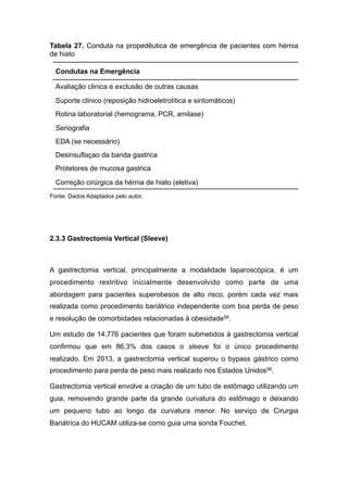 Tabela 27. Conduta na propedêutica de emergência de pacientes com hérnia
de hiato
Fonte: Dados Adaptados pelo autor.
2.3.3 Gastrectomia Vertical (Sleeve)
A gastrectomia vertical, principalmente a modalidade laparoscópica, é um
procedimento restritivo inicialmente desenvolvido como parte de uma
abordagem para pacientes superobesos de alto risco, porém cada vez mais
realizada como procedimento bariátrico independente com boa perda de peso
e resolução de comorbidades relacionadas à obesidade56.
Um estudo de 14.776 pacientes que foram submetidos à gastrectomia vertical
confirmou que em 86,3% dos casos o sleeve foi o único procedimento
realizado. Em 2013, a gastrectomia vertical superou o bypass gástrico como
procedimento para perda de peso mais realizado nos Estados Unidos56.
Gastrectomia vertical envolve a criação de um tubo de estômago utilizando um
guia, removendo grande parte da grande curvatura do estômago e deixando
um pequeno tubo ao longo da curvatura menor. No serviço de Cirurgia
Bariátrica do HUCAM utiliza-se como guia uma sonda Fouchet.
Condutas na Emergência
Avaliação clinica e exclusão de outras causas
Suporte clinico (reposição hidroeletrolítica e sintomáticos)
Rotina laboratorial (hemograma, PCR, amilase)
Seriografia
EDA (se necessário)
Desinsuflaçao da banda gastrica
Protetores de mucosa gastrica
Correção cirúrgica da hérnia de hiato (eletiva)
 