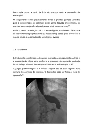 hemorragia ocorre a partir da linha de grampos após a transecção do
estômago56.
O sangramento é mais provavelmente devido a grandes grampos utilizados
para o espesso tecido do estômago distal. Como discutido anteriormente, os
grandes grampos não são adequados para ocluir pequenos vasos56.
Assim como as hemorragias que ocorrem no bypass, o tratamento dependerá
do tipo de hemorragia (intraluminal ou intracavitário), sendo que a prevenção, o
quadro clínico, e as condutas são semelhantes bypass.
2.3.3.2 Estenose
Estreitamento ou estenose pode causar obstrução ao esvaziamento gástrico e
a apresentação clínica varia conforme a gravidade da obstrução, podendo
incluir disfagia, vômitos, desidratação e intolerância à alimentação oral57.
A junção gastroesofágica e a incisura angular são as duas regiões mais
comuns de ocorrência de estenose. O diagnóstico pode ser feito por meio de
seriografia57.
 