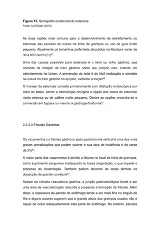 Figura 15. Seriografia evidenciando estenose
Fonte: UpToDate (2016).
As duas razões mais comuns para o desenvolvimento de estreitamento ou
estenose são excesso de sutura na linha de grampos ou uso de guia muito
pequeno. Atualmente os tamanhos preferíveis discutidos na literatura variar de
30 a 60 French (Fr)57.
Uma das causas possíveis para estenose é o twist ou volvo gástrico, que
consiste na rotação do tubo gástrico sobre seu próprio eixo, criando um
estreitamento no lúmen. A prevenção do twist é de fácil realização e consiste
na sutura do tubo gástrico no epíplon, evitando a torção58.
O manejo da estenose consiste primariamente com dilatação endoscópica por
meio de balão, sendo a intervenção cirúrgica a opção aos casos de estenose
muito extensa ou de calibre muito pequeno. Dentre as opções encontra-se a
conversão em bypass ou mesmo a gastrogastrostomia57.
2.3.3.3 Fístulas Gástricas
Os vazamentos ou fístulas gástricos após gastrectomia vertical é uma das mais
graves complicações que podem ocorrer e sua taxa de incidência é de cerca
de 5%53.
A maior parte dos vazamentos é devido a fatores no local da linha de grampos,
como suprimento sanguíneo inadequado ou baixa oxigenação, o que impede o
processo de cicatrização. Também podem decorrer de lesão térmica na
dissecção da grande curvatura53.
Apesar da robusta vasculatura gastrica, a junção gastroesofágica tende a ser
uma área de vascularização reduzida e propensa a formação de fístulas. Além
disso, a espessura da parede do estômago tende a ser mais fina no ângulo de
His e alguns autores sugerem que a grande altura dos grampos usados não é
capaz de ocluir adequadamente esta parte do estômago. No entanto, estudos
 