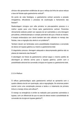 clínicos não apresentam evidências de que o reforço da linha de sutura reduza
a taxa de fístulas após gastrectomia vertical53.
Do ponto de vista fisiológico, a gastrectomia vertical aumenta a pressão
intragástrica, dificultando o processo de cicatrização e fechamento das
fístulas53.
Reabordagem cirúrgica com rafia primária no pós-operatório precoce é a
melhor opção para uma fístula após gastrectomia vertical. Pacientes
clinicamente estáveis podem ser capazes de ser submetidos a uma drenagem
percutânea, antibioticoterapia e nutrição parenteral até que a fístula se resolva.
A terapia endoscópica com stents também tem sido utilizada no manejo das
fístulas, mas a migração dos stents é um problema53.
Tambem devem ser lembradas como possibilidades terapêuticas a conversão
do sleeve em bypass gástrico ou mesmo a gastrectomia total.
O diagnóstico precoce, drenagem adequada e descompressão gástrica são os
pilares do tratamento das fístulas53.
A abordagem da fístula da gastrectomia vertical segue o mesmo padrão de
abordagem já referido acima para o bypass gástrico, porém com a
possibilidade adicional de conversão cirúrgica em bypass ou gastrectomia total.
2.3.3.4 Refluxo
O refluxo gastroesofágico após gastrectomia vertical se apresenta com o
quadro clássico de dor em queimação, azia e regurgitação. Os sintomas podem
ocorrer como uma complicação precoce e tardia e o tratamento de primeira
linha é o manejo clínico anti-refluxo59.
O manejo na emergência é similar ao realizado para pacientes submetidos à
bypass, com um diferencial de que no caso do sleeve existe a possibilidade de
conversão da cirurgia em bypass gástrico59.
 