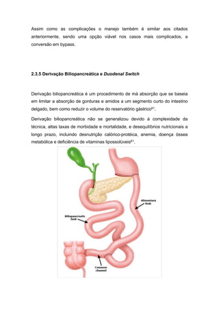 Assim como as complicações o manejo também é similar aos citados
anteriormente, sendo uma opção viável nos casos mais complicados, a
conversão em bypass.
2.3.5 Derivação Biliopancreática e Duodenal Switch
Derivação biliopancreática é um procedimento de má absorção que se baseia
em limitar a absorção de gorduras e amidos a um segmento curto do intestino
delgado, bem como reduzir o volume do reservatório gástrico61.
Derivação biliopancreática não se generalizou devido à complexidade da
técnica, altas taxas de morbidade e mortalidade, e desequilíbrios nutricionais a
longo prazo, incluindo desnutrição calórico-protéica, anemia, doença óssea
metabólica e deficiência de vitaminas lipossolúveis61.
 