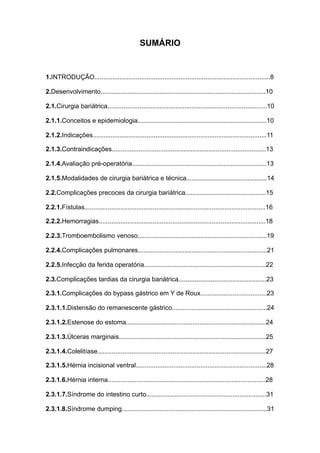 SUMÁRIO
1.INTRODUÇÃO..................................................................................................8
2.Desenvolvimento............................................................................................10
2.1.Cirurgia bariátrica.........................................................................................10
2.1.1.Conceitos e epidemiologia........................................................................10
2.1.2.Indicações.................................................................................................11
2.1.3.Contraindicações......................................................................................13
2.1.4.Avaliação pré-operatória...........................................................................13
2.1.5.Modalidades de cirurgia bariátrica e técnica.............................................14
2.2.Complicações precoces da cirurgia bariátrica.............................................15
2.2.1.Fístulas.....................................................................................................16
2.2.2.Hemorragias.............................................................................................18
2.2.3.Tromboembolismo venoso........................................................................19
2.2.4.Complicações pulmonares........................................................................21
2.2.5.Infecção da ferida operatória....................................................................22
2.3.Complicações tardias da cirurgia bariátrica.................................................23
2.3.1.Complicações do bypass gástrico em Y de Roux.....................................23
2.3.1.1.Distensão do remanescente gástrico.....................................................24
2.3.1.2.Estenose do estoma..............................................................................24
2.3.1.3.Úlceras marginais..................................................................................25
2.3.1.4.Colelitíase..............................................................................................27
2.3.1.5.Hérnia incisional ventral.........................................................................28
2.3.1.6.Hérnia interna........................................................................................28
2.3.1.7.Síndrome do intestino curto...................................................................31
2.3.1.8.Síndrome dumping.................................................................................31
 