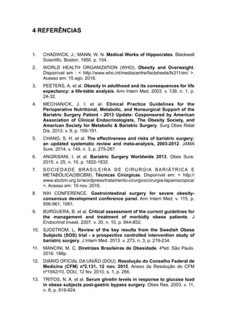 4 REFERÊNCIAS
1. CHADWICK, J.; MANN, W. N. Medical Works of Hippocrates. Blackwell
Scientific. Boston. 1950. p. 154.
2. WORLD HEALTH ORGANIZATION (WHO). Obesity and Overweight.
Disponível em : < http://www.who.int/mediacentre/factsheets/fs311/en/ >.
Acesso em: 15 ago. 2016.
3. PEETERS, A. et al. Obesity in adulthood and its consequences for life
expectancy: a life-table analysis. Ann Intern Med. 2003. v. 138, n. 1, p.
24-32.
4. MECHANICK, J. I. et al. Clinical Practice Guidelines for the
Perioperative Nutritional, Metabolic, and Nonsurgical Support of the
Bariatric Surgery Patient - 2013 Update: Cosponsored by American
Association of Clinical Endocrinologists, The Obesity Society, and
American Society for Metabolic & Bariatric Surgery. Surg Obes Relat
Dis. 2013. v. 9, p. 159-191.
5. CHANG, S. H. et al. The effectiveness and risks of bariatric surgery:
an updated systematic review and meta-analysis, 2003-2012. JAMA
Sure. 2014. v. 149, n. 3, p. 275-287.
6. ANGRISANI, l. et al. Bariatric Surgery Worldwide 2013. Obes Sure.
2015. v. 25, n. 10, p. 1822-1832.
7. SOCIEDADE BRASILEIRA DE CIRURGIA BARIÁTRICA E
METABÓLICA(SBCBM). Técnicas Cirúrgicas. Disponível em: < http://
www.sbcbm.org.br/wordpress/tratamento-cirurgico/cirurgia-laparoscopica/
>. Acesso em: 10 nov. 2016.
8. NIH CONFERENCE. Gastrointestinal surgery for severe obesity-
consensus development conference panel. Ann Intern Med, v. 115, p.
956-961, 1991.
9. BURGUERA, B. et al. Critical assessment of the current guidelines for
the management and treatment of morbidly obese patients. J
Endocrinol Invest. 2007. v. 30, n. 10, p. 844-852.
10. SJOSTROM, L. Review of the key results from the Swedish Obese
Subjects (SOS) trial - a prospective controlled intervention study of
bariatric surgery. J Intern Med. 2013. v. 273, n. 3, p. 219-234.
11. MANCINI, M. C. Diretrizes Brasileiras de Obesidade. 4ªed. São Paulo.
2016. 188p.
12. DIÁRIO OFICIAL DA UNIÃO (DOU). Resolução do Conselho Federal de
Medicina (CFM) nº2.131, 12 nov. 2015. Anexo da Resolução do CFM
nº1942/10, DOU, 12 fev. 2010, s. 1, p. 266.
13. TRITOS, N. A. et al. Serum ghrelin levels in response to glucose load
in obese subjects post-gastric bypass surgery. Obes Res. 2003. v. 11,
n. 8, p. 919-924.
 