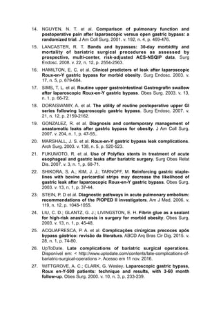 14. NGUYEN, N. T. et al. Comparison of pulmonary function and
postoperative pain after laparoscopic versus open gastric bypass: a
randomized trial. J Am Coll Surg. 2001. v. 192, n. 4, p. 469-476.
15. LANCASTER, R. T. Bands and bypasses: 30-day morbidity and
mortality of bariatric surgical procedures as assessed by
prospective, multi-center, risk-adjusted ACS-NSQIP data. Surg
Endosc. 2008. v. 22, n. 12, p. 2554-2563.
16. HAMILTON, E. C. et al. Clinical predictors of leak after laparoscopic
Roux-en-Y gastric bypass for morbid obesity. Surg Endosc. 2003. v.
17, n. 5, p. 679-684.
17. SIMS, T. L. et al. Routine upper gastrointestinal Gastrografin swallow
after laparoscopic Roux-en-Y gastric bypass. Obes Surg. 2003. v. 13,
n. 1, p. 66-72.
18. DORAISWAMY, A. et al. The utility of routine postoperative upper GI
series following laparoscopic gastric bypass. Surg Endosc. 2007. v.
21, n. 12, p. 2159-2162.
19. GONZALEZ, R. et al. Diagnosis and contemporary management of
anastomotic leaks after gastric bypass for obesity. J Am Coll Surg.
2007. v. 204, n. 1, p. 47-55,.
20. MARSHALL, J. S. et al. Roux-en-Y gastric bypass leak complications.
Arch Surg. 2003. v. 138, n. 5, p. 520-523.
21. FUKUMOTO, R. et al. Use of Polyflex stents in treatment of acute
esophageal and gastric leaks after bariatric surgery. Surg Obes Relat
Dis. 2007. v. 3, n. 1, p. 68-71.
22. SHIKORA, S. A.; KIM, J. J.; TARNOFF, M. Reinforcing gastric staple-
lines with bovine pericardial strips may decrease the likelihood of
gastric leak after laparoscopic Roux-en-Y gastric bypass. Obes Surg.
2003. v. 13, n. 1, p. 37-44.
23. STEIN, P. D et al. Diagnostic pathways in acute pulmonary embolism:
recommendations of the PIOPED II investigators. Am J Med. 2006. v.
119, n. 12, p. 1048-1055.
24. LIU, C. D.; GLANTZ, G. J.; LIVINGSTON, E. H. Fibrin glue as a sealant
for high-risk anastomosis in surgery for morbid obesity. Obes Surg.
2003. v. 13, n. 1, p. 45-48.
25. ACQUAFRESCA, P. A. et al. Complicações cirúrgicas precoces após
bypass gástrico: revisão da literatura. ABCD Arq Bras Cir Dig. 2015. v.
28, n. 1, p. 74-80.
26. UpToDate. Late complications of bariatric surgical operations.
Disponível em: < http://www.uptodate.com/contents/late-complications-of-
bariatric-surgical-operations >. Acesso em 11 nov. 2016.
27. WITTGROVE, A. C.; CLARK, G. Wesley. Laparoscopic gastric bypass,
Roux en-Y-500 patients: technique and results, with 3-60 month
follow-up. Obes Surg. 2000. v. 10, n. 3, p. 233-239.
 