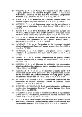 28. WINEGAR, D. A. et al. Venous thromboembolism after bariatric
surgery performed by Bariatric Surgery Center of Excellence
Participants: analysis of the Bariatric Outcomes Longitudinal
Database. Surg Obes Relat Dis. 2011. v. 7, n. 2, p. 181-188.
29. GUPTA, P. K. et al. Predictors of pulmonary complications after
bariatric surgery. Surg Obes Relat Dis. 2012. v. 8, n. 5, p. 574-581.
30. SHERERTZ, R. J. et al. Consensus paper on the surveillance of
surgical wound infections. Am J Infect Control. 1992. v. 20, n. 5, p.
263-270.
31. HORAN, T. C. et al. CDC definitions of nosocomial surgical site
infections, 1992: a modification of CDC definitions of surgical wound
infections. Infect Control Hosp Epidemiol. 1992. v. 13, n. 10, p. 606-608.
32. LEE, S. et al. Effect of location and speed of diagnosis on
anastomotic leak outcomes in 3828 gastric bypass cases. J
Gastrointest Surg. 2007. v. 11, n. 6, p. 708-713.
33. PAPASAVAS, P. K. et al. Perforation in the bypassed stomach
following laparoscopic Roux-en-Y gastric bypass. Obes Surg. 2003. v.
13, n. 5, p. 797-799.
34. SCHNEIDER, B. E. et al. Laparoscopic gastric bypass surgery:
outcomes. J Laparoendosc Adv Surg Tech A. 2004. v. 13, n. 4, p.
247-255.
35. SANYAL, A. J. et al. Stomal complications of gastric bypass:
incidence and outcome of therapy. Am J Gastroenterol. 1992. v. 87, n.
9, p. 1165-1169.
36. SHIFFMAN, M. L. et al. Changes in gallbladder bile composition
following gallstone formation and weight reduction. Gastroenterology.
1992. v. 103, n. 1, p. 214-221.
37. SUGERMAN, H. J. et al. A multicenter, placebo-controlled,
randomized, double-blind, prospective trial of prophylactic ursodiol
for the prevention of gallstone formation following gastric-bypass-
induced rapid weight loss. Am J Surg. 1995. v. 169, n. 1, p. 91-96.
38. DELGADO, P. M.; LUNARDI, A. C. Complicações respiratórias pós-
operatórias em cirurgia bariátrica: revisão da literatura. Fisioter
Pesqui. 2011. v. 18, n. 4, p. 388-392.
39. CHAMPION, J. K; WILLIAMS, M. Small bowel obstruction and internal
hernias after laparoscopic Roux-en-Y gastric bypass. Obes Surg.
2003. v. 13, n. 4, p. 596-600.
40. STENBERG, E. et al. Closure of mesenteric defects in laparoscopic
gastric bypass: a multicentre, randomised, parallel, open-label trial.
Lancet. 2016. v. 387, n. 10026, p. 1397-1404.
41. STEELE, K. et al. Laparoscopic antecolic Roux-en-Y gastric bypass
with closure of internal defects leads to fewer internal hernias than
the retrocolic approach. Surg Endosc. 2008. v. 22, n. 9, p. 2056-2061.
 