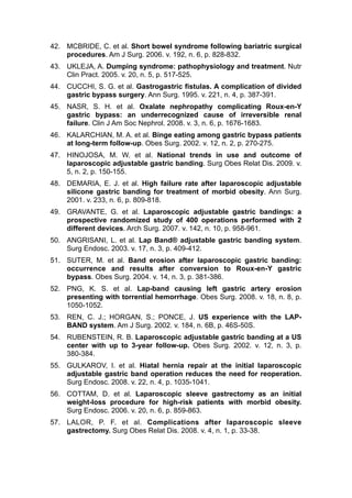 42. MCBRIDE, C. et al. Short bowel syndrome following bariatric surgical
procedures. Am J Surg. 2006. v. 192, n. 6, p. 828-832.
43. UKLEJA, A. Dumping syndrome: pathophysiology and treatment. Nutr
Clin Pract. 2005. v. 20, n. 5, p. 517-525.
44. CUCCHI, S. G. et al. Gastrogastric fistulas. A complication of divided
gastric bypass surgery. Ann Surg. 1995. v. 221, n. 4, p. 387-391.
45. NASR, S. H. et al. Oxalate nephropathy complicating Roux-en-Y
gastric bypass: an underrecognized cause of irreversible renal
failure. Clin J Am Soc Nephrol. 2008. v. 3, n. 6, p. 1676-1683.
46. KALARCHIAN, M. A. et al. Binge eating among gastric bypass patients
at long-term follow-up. Obes Surg. 2002. v. 12, n. 2, p. 270-275.
47. HINOJOSA, M. W. et al. National trends in use and outcome of
laparoscopic adjustable gastric banding. Surg Obes Relat Dis. 2009. v.
5, n. 2, p. 150-155.
48. DEMARIA, E. J. et al. High failure rate after laparoscopic adjustable
silicone gastric banding for treatment of morbid obesity. Ann Surg.
2001. v. 233, n. 6, p. 809-818.
49. GRAVANTE, G. et al. Laparoscopic adjustable gastric bandings: a
prospective randomized study of 400 operations performed with 2
different devices. Arch Surg. 2007. v. 142, n. 10, p. 958-961.
50. ANGRISANI, L. et al. Lap Band® adjustable gastric banding system.
Surg Endosc. 2003. v. 17, n. 3, p. 409-412.
51. SUTER, M. et al. Band erosion after laparoscopic gastric banding:
occurrence and results after conversion to Roux-en-Y gastric
bypass. Obes Surg. 2004. v. 14, n. 3, p. 381-386.
52. PNG, K. S. et al. Lap-band causing left gastric artery erosion
presenting with torrential hemorrhage. Obes Surg. 2008. v. 18, n. 8, p.
1050-1052.
53. REN, C. J.; HORGAN, S.; PONCE, J. US experience with the LAP-
BAND system. Am J Surg. 2002. v. 184, n. 6B, p. 46S-50S.
54. RUBENSTEIN, R. B. Laparoscopic adjustable gastric banding at a US
center with up to 3-year follow-up. Obes Surg. 2002. v. 12, n. 3, p.
380-384.
55. GULKAROV, I. et al. Hiatal hernia repair at the initial laparoscopic
adjustable gastric band operation reduces the need for reoperation.
Surg Endosc. 2008. v. 22, n. 4, p. 1035-1041.
56. COTTAM, D. et al. Laparoscopic sleeve gastrectomy as an initial
weight-loss procedure for high-risk patients with morbid obesity.
Surg Endosc. 2006. v. 20, n. 6, p. 859-863.
57. LALOR, P. F. et al. Complications after laparoscopic sleeve
gastrectomy. Surg Obes Relat Dis. 2008. v. 4, n. 1, p. 33-38.
 
