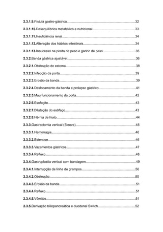 2.3.1.9.Fístula gastro-gástrica...........................................................................32
2.3.1.10.Desequilíbrios metabólico e nutricional...............................................33
2.3.1.11.Insuficiência renal................................................................................34
2.3.1.12.Alteração dos hábitos intestinais.........................................................34
2.3.1.13.Insucesso na perda de peso e ganho de peso....................................35
2.3.2.Banda gástrica ajustável...........................................................................36
2.3.2.1.Obstrução do estoma.............................................................................38
2.3.2.2.Infecção da porta...................................................................................39
2.3.2.3.Erosão da banda....................................................................................39
2.3.2.4.Deslocamento da banda e prolapso gástrico.........................................41
2.3.2.5.Mau funcionamento da porta.................................................................42
2.3.2.6.Esofagite................................................................................................43
2.3.2.7.Dilatação do esôfago.............................................................................43
2.3.2.8.Hérnia de hiato.......................................................................................44
2.3.3.Gastrectomia vertical (Sleeve)..................................................................45
2.3.3.1.Hemorragia............................................................................................46
2.3.3.2.Estenose................................................................................................46
2.3.3.3.Vazamentos gástricos............................................................................47
2.3.3.4.Refluxo...................................................................................................48
2.3.4.Gastroplastia vertical com bandagem.......................................................49
2.3.4.1.Interrupção da linha de grampos...........................................................50
2.3.4.2.Obstrução..............................................................................................50
2.3.4.3.Erosão da banda....................................................................................51
2.3.4.4.Refluxo...................................................................................................51
2.3.4.5.Vômitos..................................................................................................51
2.3.5.Derivação biliopancreática e duodenal Switch.........................................52
 