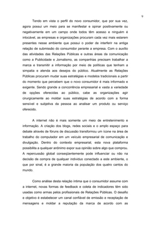 9
      Tendo em vista o perfil do novo consumidor, que por sua vez,
agora possui um meio para se manifestar e opinar positivamente ou
negativamente em um campo onde todos têm acesso e ninguém é
intocável, as empresas e organizações procuram cada vez mais estarem
presentes nesse ambiente que possui o poder de interferir na antiga
relação de submissão do consumidor perante a empresa. Com o auxílio
das atividades das Relações Públicas e outras áreas da comunicação
como a Publicidade e Jornalismo, as companhias precisam trabalhar a
marca e transmitir a informação por meio de políticas que tenham a
simpatia e atenda aos desejos do público. Atualmente as Relações
Públicas procuram mudar suas estratégias e modelos tradicionais a partir
do momento que percebem que o novo consumidor é mais informado e
exigente. Sendo grande a concorrência empresarial e vasta a variedade
de   opções   oferecidas   ao   público,   cabe   as   organizações   agir
cirurgicamente ao moldar suas estratégias de acordo com a forma
sensível e subjetiva da pessoa ao analisar um produto ou serviço
oferecido.


      A internet não é mais somente um meio de entretenimento e
informação. A criação dos blogs, redes sociais e o amplo espaço para
debate através de fóruns de discussão transformou um ícone na área de
trabalho do computador em um veículo empresarial de comunicação e
divulgação. Dentro do contexto empresarial, esta nova plataforma
possibilita a qualquer anônimo expor sua opinião sobre algo que comprou.
A repercussão global conseqüentemente pode influenciar ou não na
decisão de compra de qualquer individuo conectado a este ambiente, o
que por sinal, é a grande maioria da população dos quatro cantos do
mundo.


      Como análise desta relação íntima que o consumidor assume com
a internet, novas formas de feedback e coleta de indicadores têm sido
usadas como armas pelos profissionais de Relações Públicas. O desafio
e objetivo é estabelecer um canal confiável de emissão e receptação de
mensagens e moldar a reputação da marca de acordo com as
 