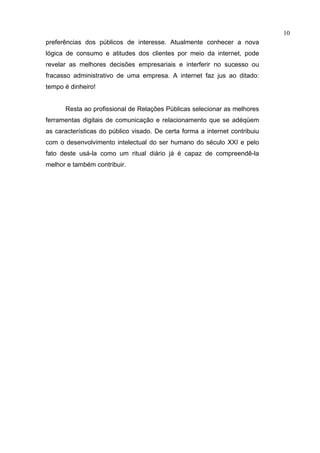 10
preferências dos públicos de interesse. Atualmente conhecer a nova
lógica de consumo e atitudes dos clientes por meio da internet, pode
revelar as melhores decisões empresariais e interferir no sucesso ou
fracasso administrativo de uma empresa. A internet faz jus ao ditado:
tempo é dinheiro!


      Resta ao profissional de Relações Públicas selecionar as melhores
ferramentas digitais de comunicação e relacionamento que se adéqüem
as características do público visado. De certa forma a internet contribuiu
com o desenvolvimento intelectual do ser humano do século XXI e pelo
fato deste usá-la como um ritual diário já é capaz de compreendê-la
melhor e também contribuir.
 