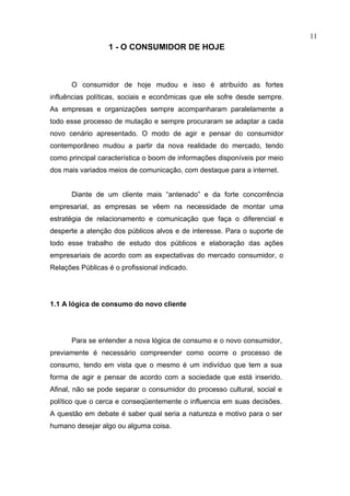 11
                  1 - O CONSUMIDOR DE HOJE



      O consumidor de hoje mudou e isso é atribuído as fortes
influências políticas, sociais e econômicas que ele sofre desde sempre.
As empresas e organizações sempre acompanharam paralelamente a
todo esse processo de mutação e sempre procuraram se adaptar a cada
novo cenário apresentado. O modo de agir e pensar do consumidor
contemporâneo mudou a partir da nova realidade do mercado, tendo
como principal característica o boom de informações disponíveis por meio
dos mais variados meios de comunicação, com destaque para a internet.


      Diante de um cliente mais “antenado” e da forte concorrência
empresarial, as empresas se vêem na necessidade de montar uma
estratégia de relacionamento e comunicação que faça o diferencial e
desperte a atenção dos públicos alvos e de interesse. Para o suporte de
todo esse trabalho de estudo dos públicos e elaboração das ações
empresariais de acordo com as expectativas do mercado consumidor, o
Relações Públicas é o profissional indicado.




1.1 A lógica de consumo do novo cliente




      Para se entender a nova lógica de consumo e o novo consumidor,
previamente é necessário compreender como ocorre o processo de
consumo, tendo em vista que o mesmo é um indivíduo que tem a sua
forma de agir e pensar de acordo com a sociedade que está inserido.
Afinal, não se pode separar o consumidor do processo cultural, social e
político que o cerca e conseqüentemente o influencia em suas decisões.
A questão em debate é saber qual seria a natureza e motivo para o ser
humano desejar algo ou alguma coisa.
 
