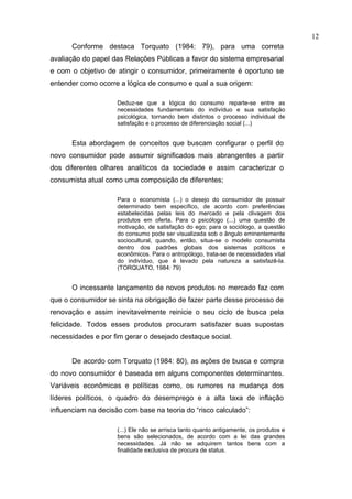 12
      Conforme destaca Torquato (1984: 79), para uma correta
avaliação do papel das Relações Públicas a favor do sistema empresarial
e com o objetivo de atingir o consumidor, primeiramente é oportuno se
entender como ocorre a lógica de consumo e qual a sua origem:

                     Deduz-se que a lógica do consumo reparte-se entre as
                     necessidades fundamentais do indivíduo e sua satisfação
                     psicológica, tornando bem distintos o processo individual de
                     satisfação e o processo de diferenciação social (...)


      Esta abordagem de conceitos que buscam configurar o perfil do
novo consumidor pode assumir significados mais abrangentes a partir
dos diferentes olhares analíticos da sociedade e assim caracterizar o
consumista atual como uma composição de diferentes;

                     Para o economista (...) o desejo do consumidor de possuir
                     determinado bem específico, de acordo com preferências
                     estabelecidas pelas leis do mercado e pela clivagem dos
                     produtos em oferta. Para o psicólogo (...) uma questão de
                     motivação, de satisfação do ego; para o sociólogo, a questão
                     do consumo pode ser visualizada sob o ângulo eminentemente
                     sociocultural, quando, então, situa-se o modelo consumista
                     dentro dos padrões globais dos sistemas políticos e
                     econômicos. Para o antropólogo, trata-se de necessidades vital
                     do indivíduo, que é levado pela natureza a satisfazê-la.
                     (TORQUATO, 1984: 79)


      O incessante lançamento de novos produtos no mercado faz com
que o consumidor se sinta na obrigação de fazer parte desse processo de
renovação e assim inevitavelmente reinicie o seu ciclo de busca pela
felicidade. Todos esses produtos procuram satisfazer suas supostas
necessidades e por fim gerar o desejado destaque social.


      De acordo com Torquato (1984: 80), as ações de busca e compra
do novo consumidor é baseada em alguns componentes determinantes.
Variáveis econômicas e políticas como, os rumores na mudança dos
líderes políticos, o quadro do desemprego e a alta taxa de inflação
influenciam na decisão com base na teoria do “risco calculado”:

                     (...) Ele não se arrisca tanto quanto antigamente, os produtos e
                     bens são selecionados, de acordo com a lei das grandes
                     necessidades. Já não se adquirem tantos bens com a
                     finalidade exclusiva de procura de status.
 